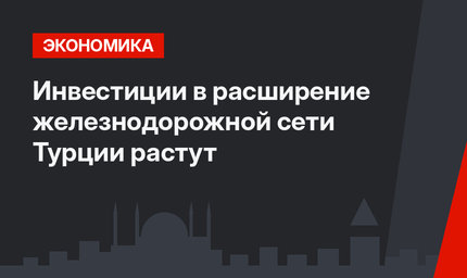 Инвестиции в расширение железнодорожной сети Турции растут