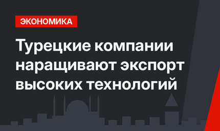 Турецкие компании наращивают экспорт высоких технологий