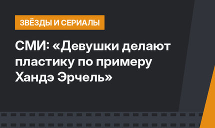 СМИ: «Девушки делают пластику по примеру Хандэ Эрчель»