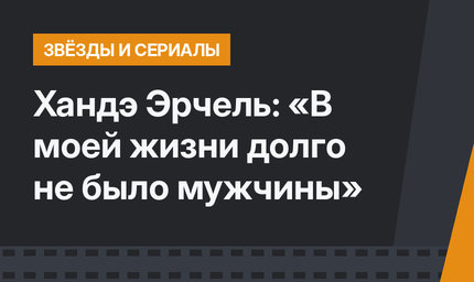 Хандэ Эрчель: «В моей жизни долго не было мужчины»