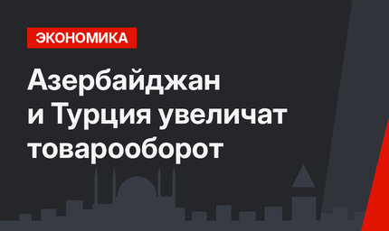 Азербайджан и Турция увеличат товарооборот