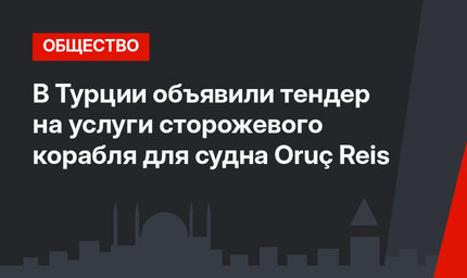 В Турции объявили тендер на услуги сторожевого корабля для судна Oruç Reis
