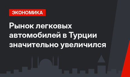 Рынок легковых автомобилей в Турции  значительно увеличился