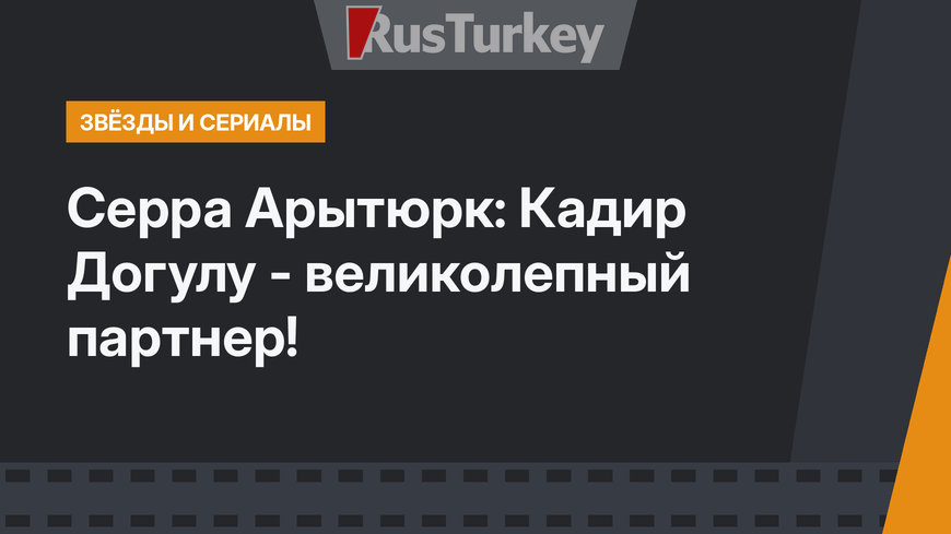 Серра Арытюрк: Кадир Догулу - великолепный партнер!