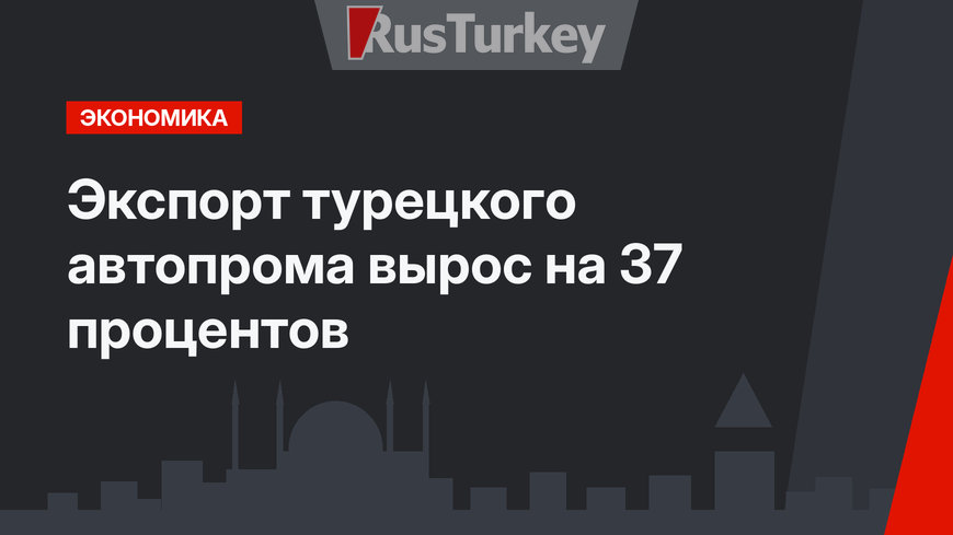 Экспорт турецкого автопрома вырос на 37 процентов