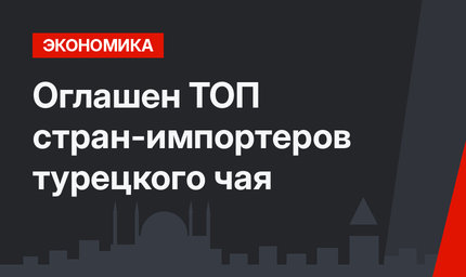 Оглашен ТОП  стран-импортеров турецкого чая