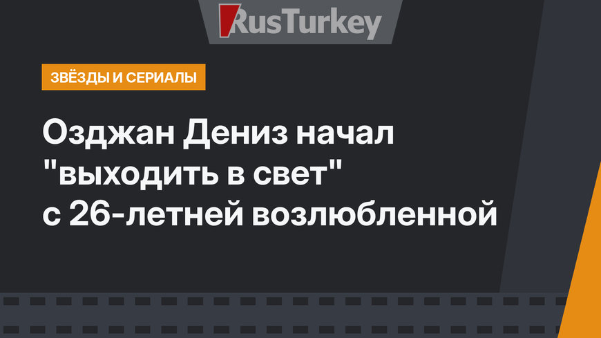Озджан Дениз начал "выходить в свет" с 26-летней возлюбленной