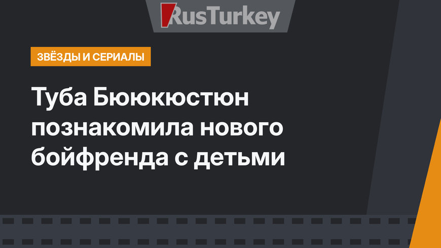 Туба Бююкюстюн познакомила нового бойфренда с детьми