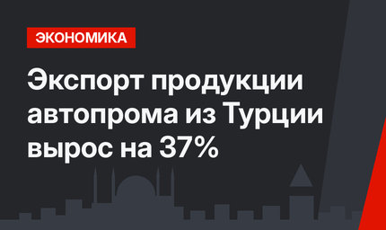  Экспорт продукции автопрома из Турции вырос на 37%