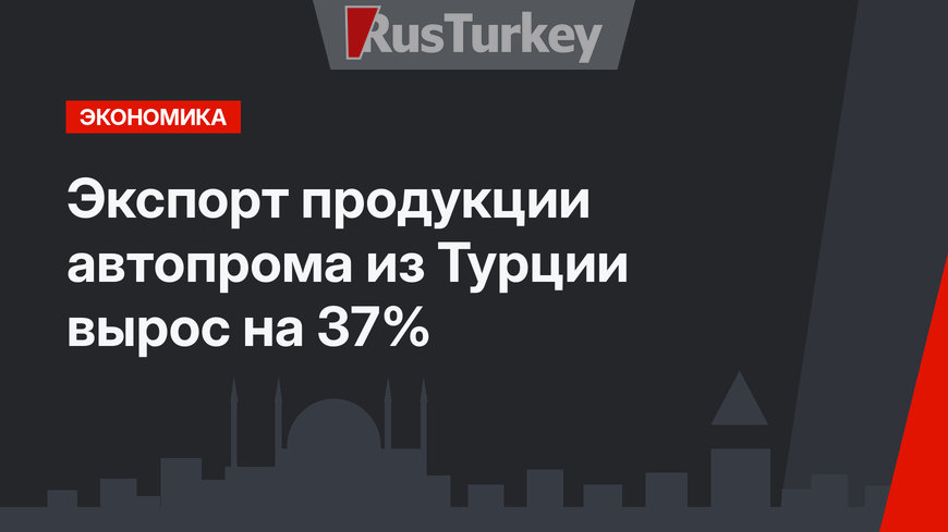  Экспорт продукции автопрома из Турции вырос на 37%