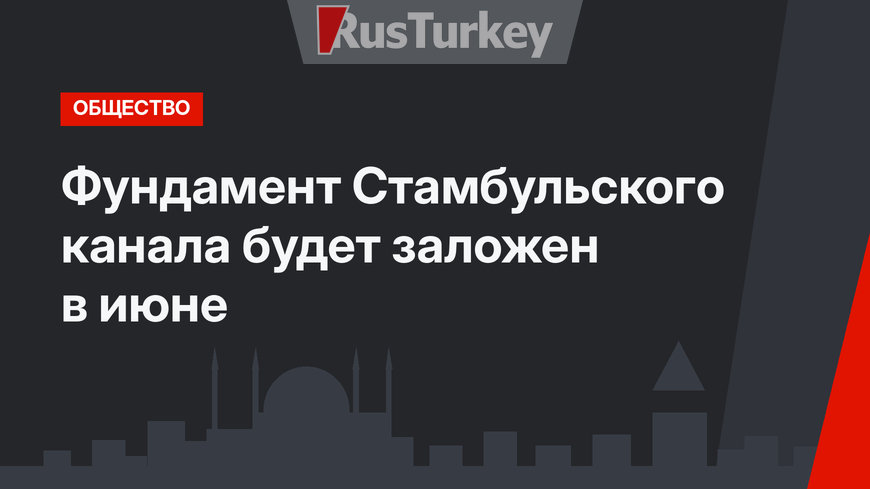 Фундамент Стамбульского канала будет заложен в июне