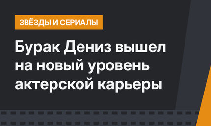Бурак Дениз вышел на новый уровень актерской карьеры