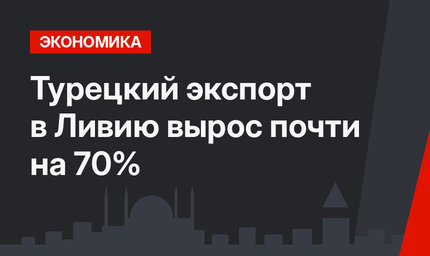Турецкий экспорт в Ливию вырос почти на 70%
