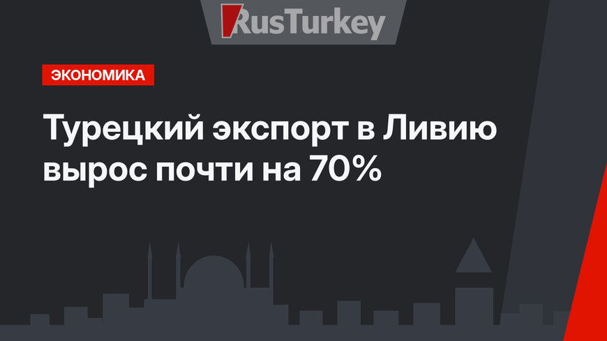 Турецкий экспорт в Ливию вырос почти на 70%