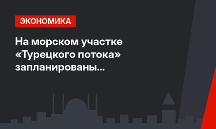 На морском участке «Турецкого потока» запланированы профилактические работы
