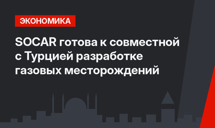 SOCAR готова к совместной с Турцией разработке газовых месторождений 