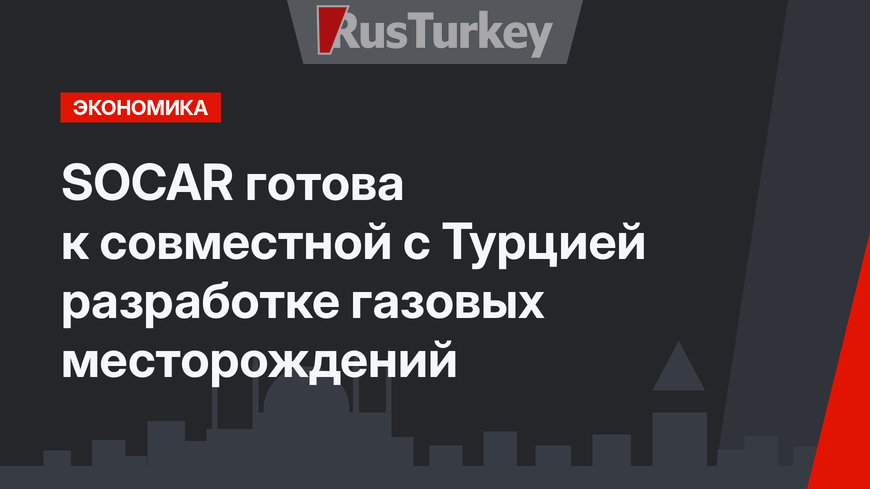 SOCAR готова к совместной с Турцией разработке газовых месторождений 