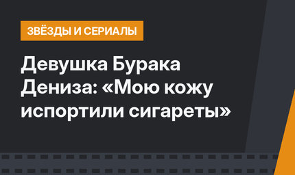Девушка Бурака Дениза: «Мою кожу испортили сигареты»