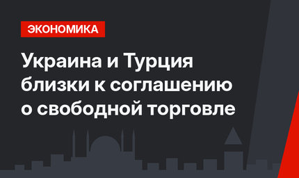 Украина и Турция близки к соглашению о свободной торговле