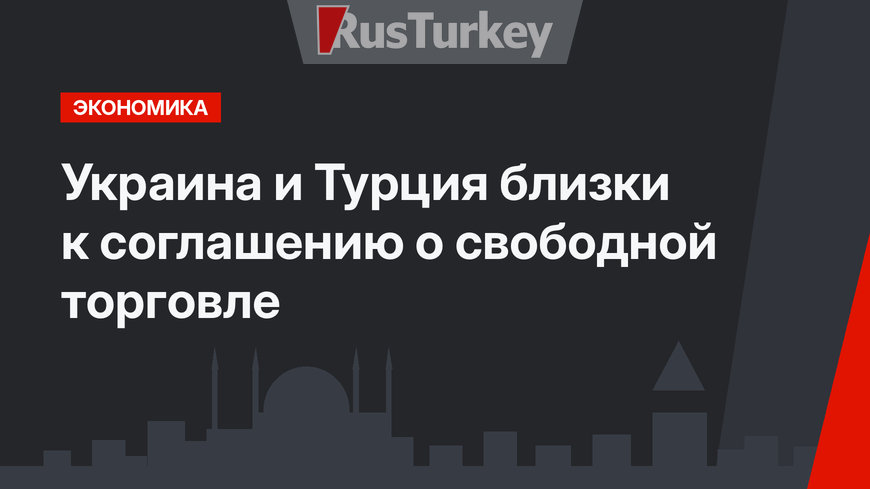 Украина и Турция близки к соглашению о свободной торговле