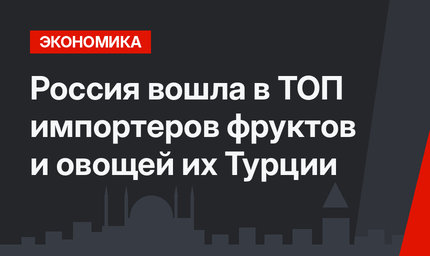 Россия вошла в ТОП импортеров фруктов и овощей их Турции