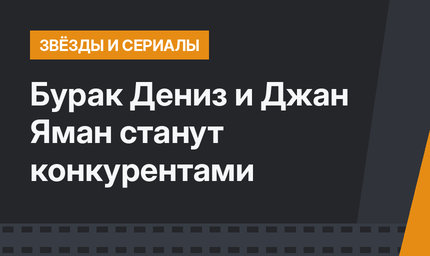 Бурак Дениз и Джан Яман станут конкурентами