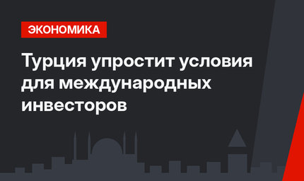 Турция упростит условия для международных инвесторов