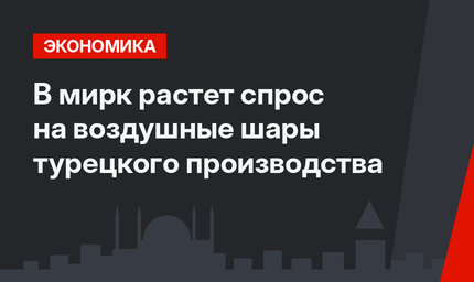 В мирк растет спрос на воздушные шары турецкого производства