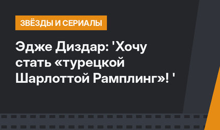  Эдже Диздар: 'Хочу стать «турецкой Шарлоттой Рамплинг»! '