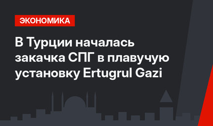 В Турции началась закачка СПГ в плавучую установку Ertugrul Gazi