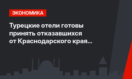 Турецкие отели готовы принять отказавшихся от Краснодарского края туристов
