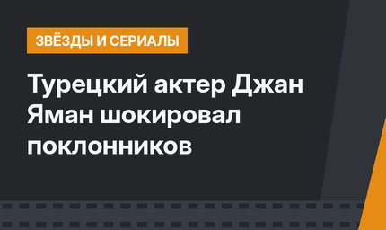 Турецкий актер Джан Яман шокировал поклонников