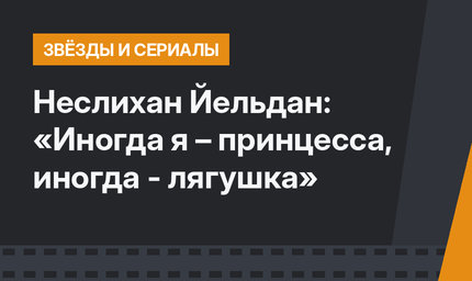Неслихан Йельдан: «Иногда я – принцесса, иногда - лягушка»