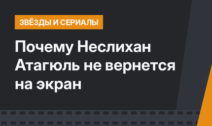 Почему Неслихан Атагюль не вернется на экран