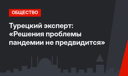 Турецкий эксперт: «Решения проблемы пандемии не предвидится»