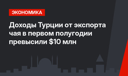 Доходы Турции от экспорта чая в первом полугодии превысили $10 млн