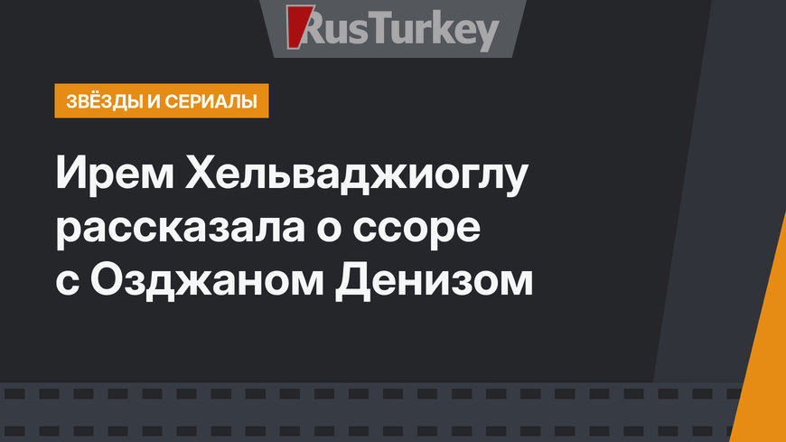 Ирем Хельваджиоглу рассказала о ссоре с Озджаном Денизом