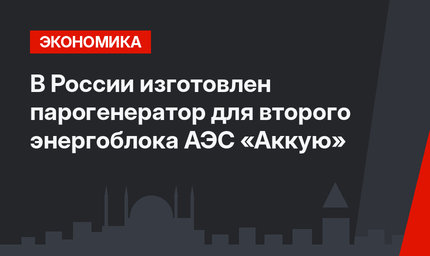 В России изготовлен парогенератор для второго энергоблока АЭС «Аккую»