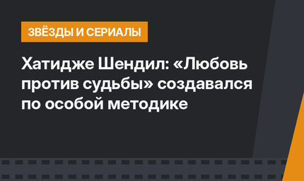 Хатидже Шендил: «Любовь против судьбы» создавался по особой методике