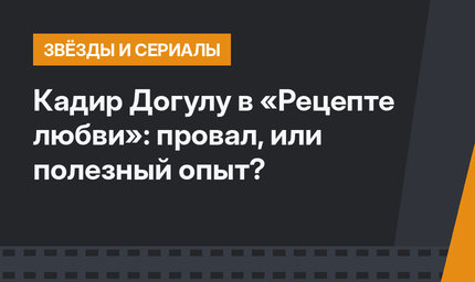 Кадир Догулу в «Рецепте любви»: провал, или полезный опыт?
