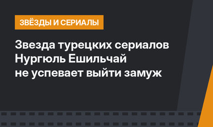 Звезда турецких сериалов Нургюль Ешильчай не успевает выйти замуж