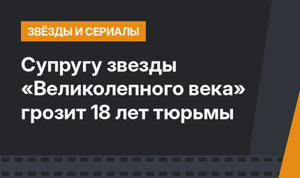Супругу звезды «Великолепного века» грозит 18 лет тюрьмы