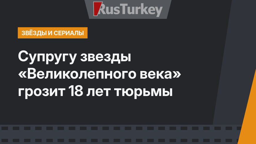 Супругу звезды «Великолепного века» грозит 18 лет тюрьмы