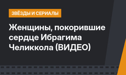 Женщины, покорившие сердце Ибрагима Челиккола (ВИДЕО)
