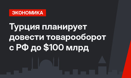 Турция планирует довести товарооборот с РФ до $100 млрд
