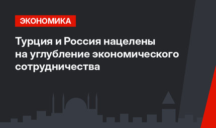 Турция и Россия нацелены на углубление экономического сотрудничества