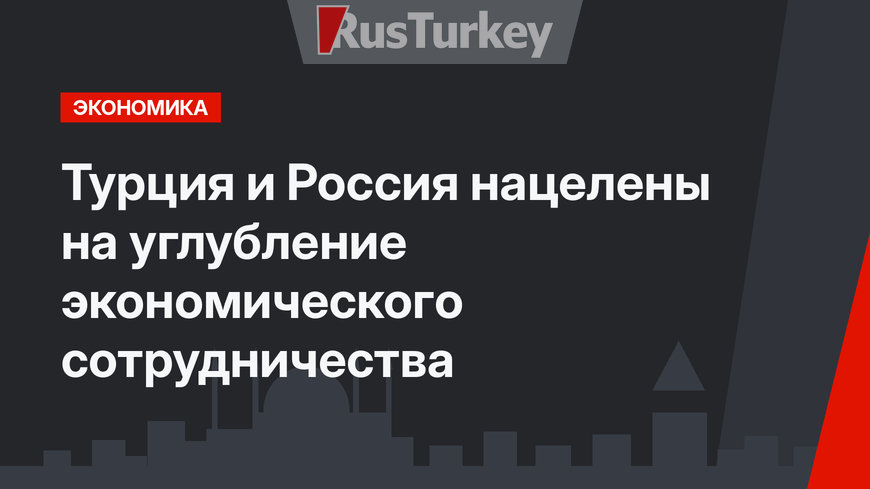 Турция и Россия нацелены на углубление экономического сотрудничества
