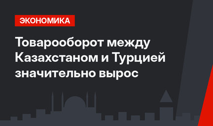 Товарооборот между Казахстаном и Турцией значительно вырос