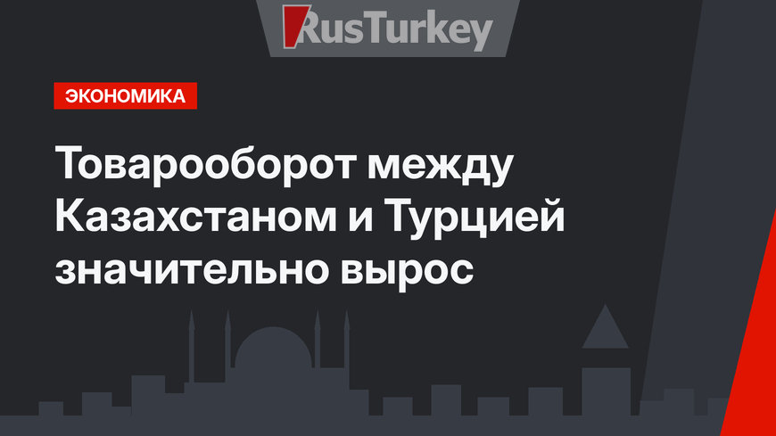 Товарооборот между Казахстаном и Турцией значительно вырос