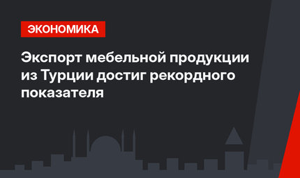 Экспорт мебельной продукции из Турции достиг рекордного показателя 